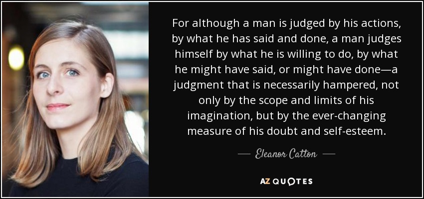 For although a man is judged by his actions, by what he has said and done, a man judges himself by what he is willing to do, by what he might have said, or might have done—a judgment that is necessarily hampered, not only by the scope and limits of his imagination, but by the ever-changing measure of his doubt and self-esteem. - Eleanor Catton