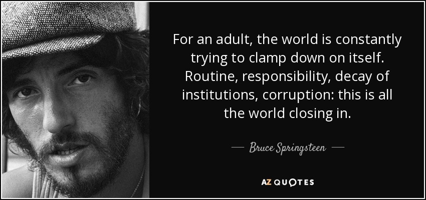 For an adult, the world is constantly trying to clamp down on itself. Routine, responsibility, decay of institutions, corruption: this is all the world closing in. - Bruce Springsteen