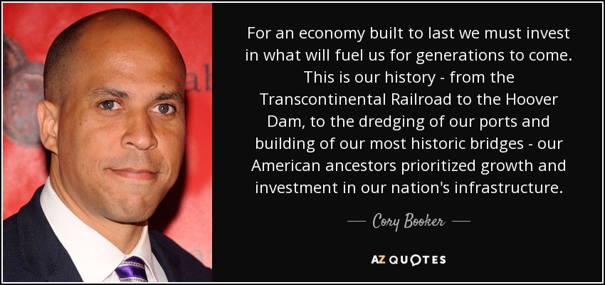 For an economy built to last we must invest in what will fuel us for generations to come. This is our history - from the Transcontinental Railroad to the Hoover Dam, to the dredging of our ports and building of our most historic bridges - our American ancestors prioritized growth and investment in our nation's infrastructure. - Cory Booker