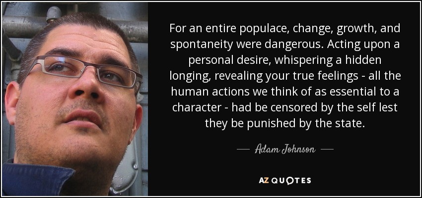 For an entire populace, change, growth, and spontaneity were dangerous. Acting upon a personal desire, whispering a hidden longing, revealing your true feelings - all the human actions we think of as essential to a character - had be censored by the self lest they be punished by the state. - Adam Johnson