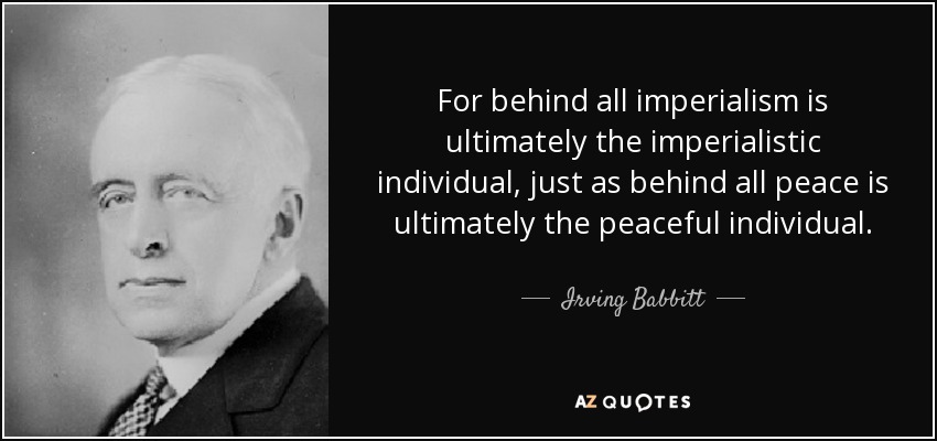 For behind all imperialism is ultimately the imperialistic individual, just as behind all peace is ultimately the peaceful individual. - Irving Babbitt