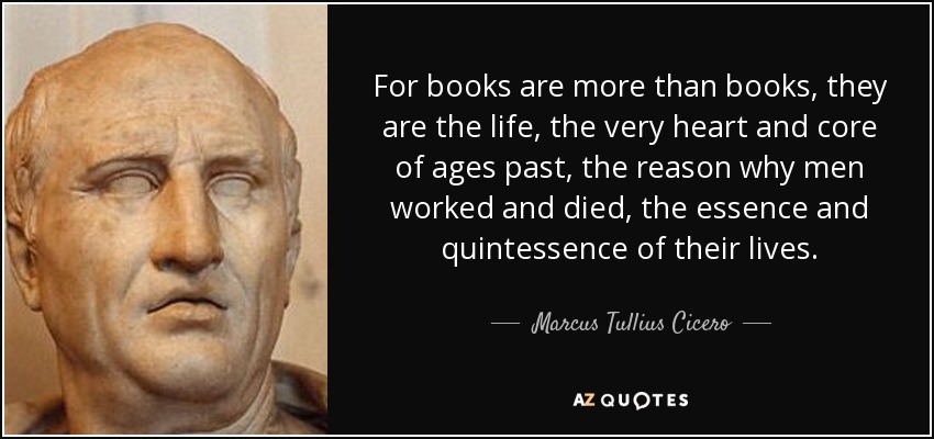 For books are more than books, they are the life, the very heart and core of ages past, the reason why men worked and died, the essence and quintessence of their lives. - Marcus Tullius Cicero