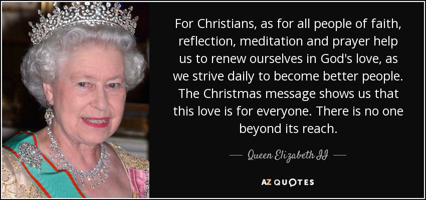 For Christians, as for all people of faith, reflection, meditation and prayer help us to renew ourselves in God's love, as we strive daily to become better people. The Christmas message shows us that this love is for everyone. There is no one beyond its reach. - Queen Elizabeth II