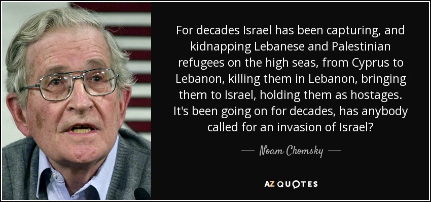 For decades Israel has been capturing, and kidnapping Lebanese and Palestinian refugees on the high seas, from Cyprus to Lebanon, killing them in Lebanon, bringing them to Israel, holding them as hostages. It's been going on for decades, has anybody called for an invasion of Israel? - Noam Chomsky