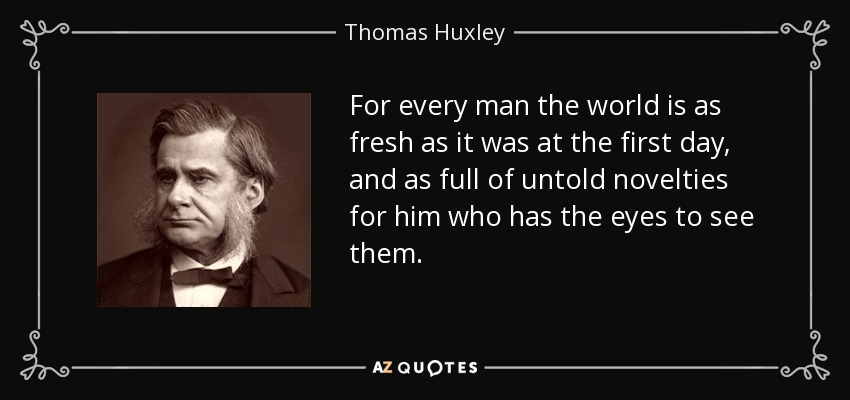 For every man the world is as fresh as it was at the first day, and as full of untold novelties for him who has the eyes to see them. - Thomas Huxley