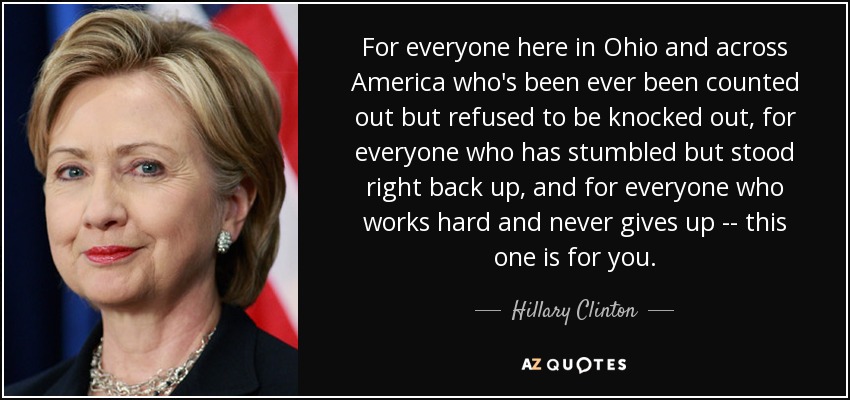 For everyone here in Ohio and across America who's been ever been counted out but refused to be knocked out, for everyone who has stumbled but stood right back up, and for everyone who works hard and never gives up -- this one is for you. - Hillary Clinton