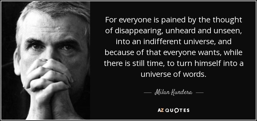 For everyone is pained by the thought of disappearing, unheard and unseen, into an indifferent universe, and because of that everyone wants, while there is still time, to turn himself into a universe of words. - Milan Kundera