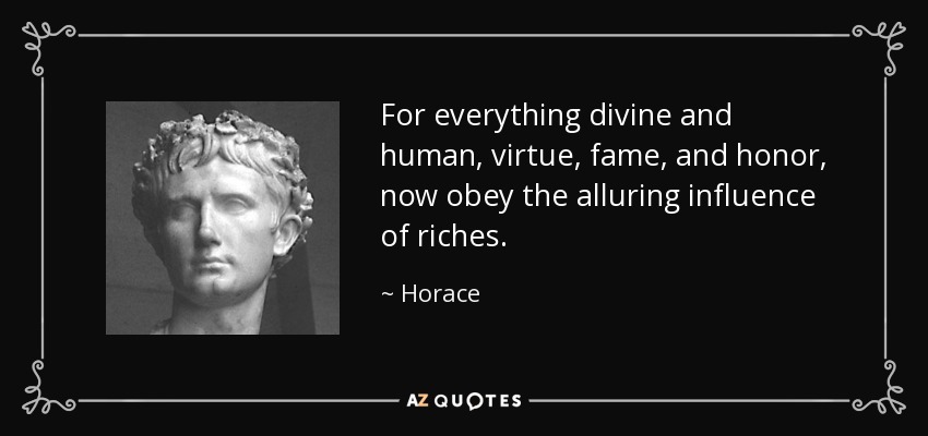 For everything divine and human, virtue, fame, and honor, now obey the alluring influence of riches. - Horace