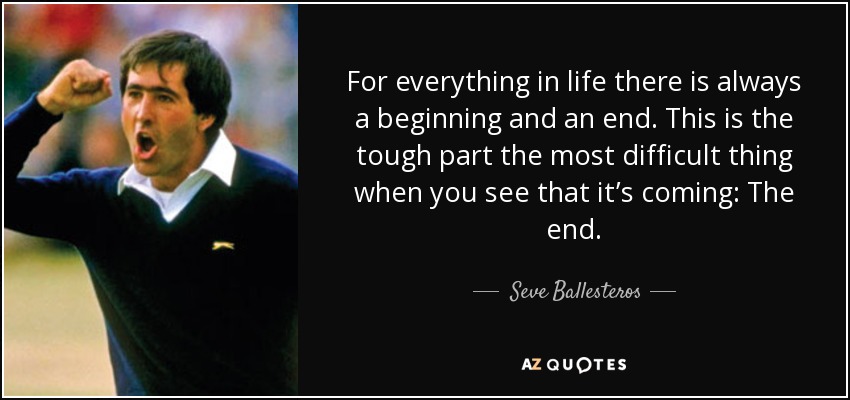 For everything in life there is always a beginning and an end. This is the tough part the most difficult thing when you see that it’s coming: The end. - Seve Ballesteros