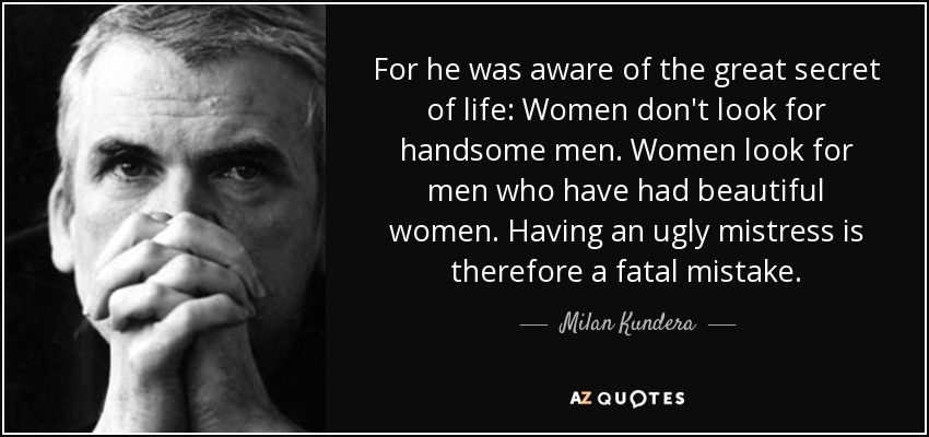 For he was aware of the great secret of life: Women don't look for handsome men. Women look for men who have had beautiful women. Having an ugly mistress is therefore a fatal mistake. - Milan Kundera