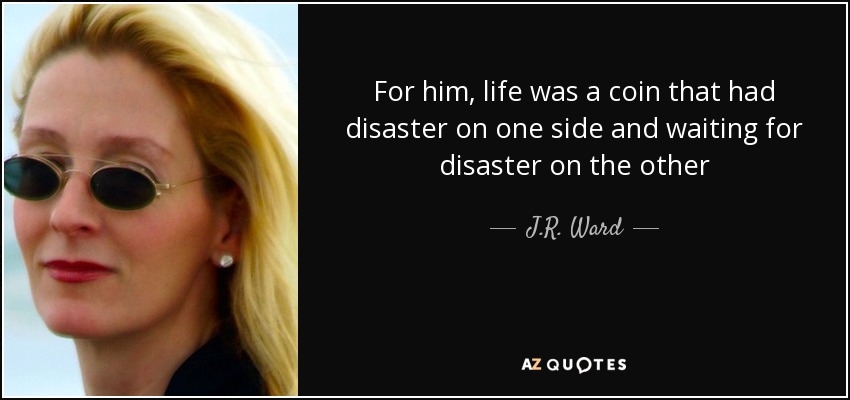 For him , life was a coin that had disaster on one side and waiting for disaster on the other - J.R. Ward