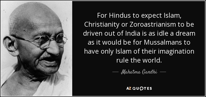 For Hindus to expect Islam, Christianity or Zoroastrianism to be driven out of India is as idle a dream as it would be for Mussalmans to have only Islam of their imagination rule the world. - Mahatma Gandhi