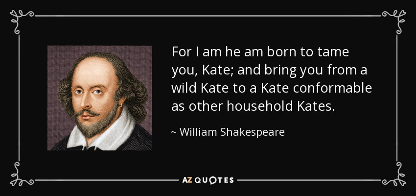 For I am he am born to tame you, Kate; and bring you from a wild Kate to a Kate conformable as other household Kates. - William Shakespeare