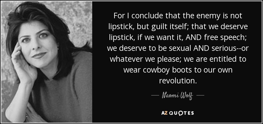 For I conclude that the enemy is not lipstick, but guilt itself; that we deserve lipstick, if we want it, AND free speech; we deserve to be sexual AND serious--or whatever we please; we are entitled to wear cowboy boots to our own revolution. - Naomi Wolf