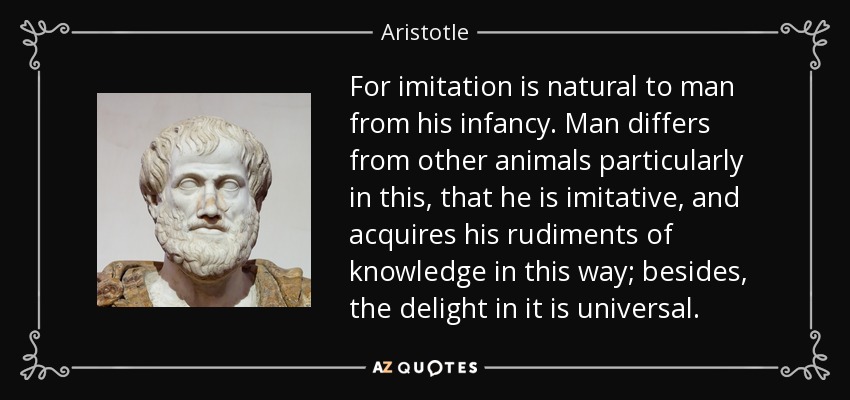 For imitation is natural to man from his infancy. Man differs from other animals particularly in this, that he is imitative, and acquires his rudiments of knowledge in this way; besides, the delight in it is universal. - Aristotle