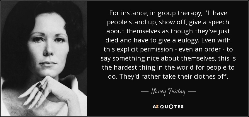 For instance, in group therapy, I'll have people stand up, show off, give a speech about themselves as though they've just died and have to give a eulogy. Even with this explicit permission - even an order - to say something nice about themselves, this is the hardest thing in the world for people to do. They'd rather take their clothes off. - Nancy Friday