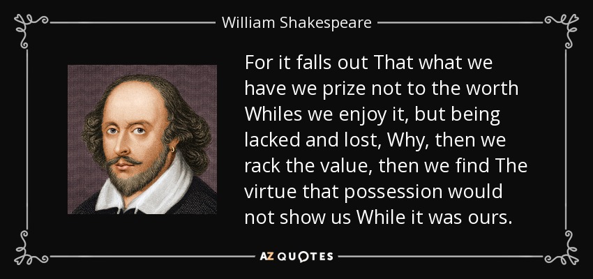 For it falls out That what we have we prize not to the worth Whiles we enjoy it, but being lacked and lost, Why, then we rack the value, then we find The virtue that possession would not show us While it was ours. - William Shakespeare