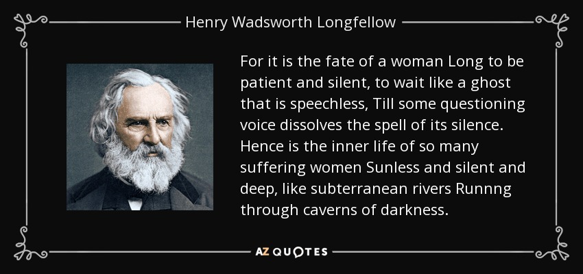 Porque el destino de una mujer es ser paciente y silenciosa, esperar como un fantasma mudo, hasta que una voz interrogante disuelva el hechizo de su silencio. Así es la vida interior de tantas mujeres que sufren Sin sol y silenciosa y profunda, como ríos subterráneos Que corren por cavernas de oscuridad. - Henry Wadsworth Longfellow