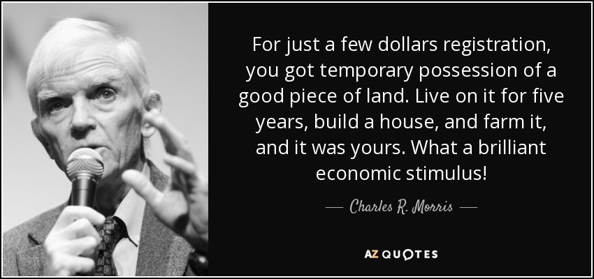 For just a few dollars registration, you got temporary possession of a good piece of land. Live on it for five years, build a house, and farm it, and it was yours. What a brilliant economic stimulus! - Charles R. Morris