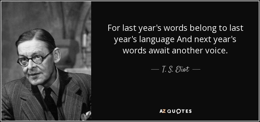 For last year's words belong to last year's language And next year's words await another voice. - T. S. Eliot
