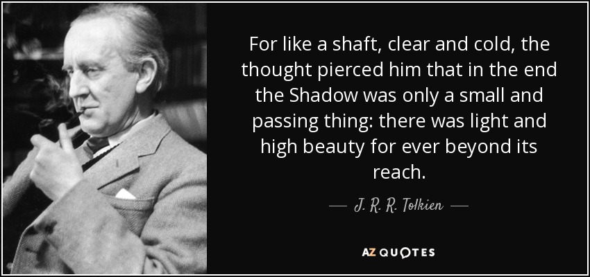 For like a shaft, clear and cold, the thought pierced him that in the end the Shadow was only a small and passing thing: there was light and high beauty for ever beyond its reach. - J. R. R. Tolkien