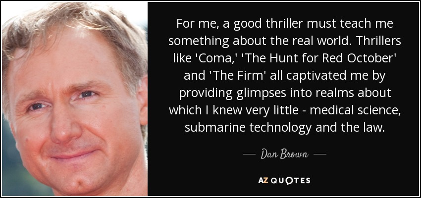 For me, a good thriller must teach me something about the real world. Thrillers like 'Coma,' 'The Hunt for Red October' and 'The Firm' all captivated me by providing glimpses into realms about which I knew very little - medical science, submarine technology and the law. - Dan Brown