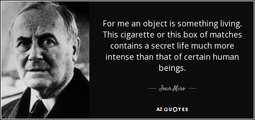 For me an object is something living. This cigarette or this box of matches contains a secret life much more intense than that of certain human beings. - Joan Miro