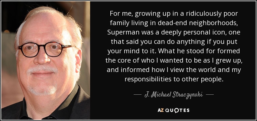 For me, growing up in a ridiculously poor family living in dead-end neighborhoods, Superman was a deeply personal icon, one that said you can do anything if you put your mind to it. What he stood for formed the core of who I wanted to be as I grew up, and informed how I view the world and my responsibilities to other people. - J. Michael Straczynski
