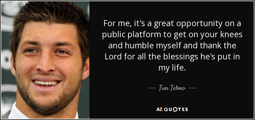 For me, it's a great opportunity on a public platform to get on your knees and humble myself and thank the Lord for all the blessings he's put in my life. - Tim Tebow