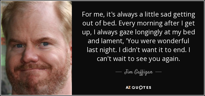 For me, it's always a little sad getting out of bed. Every morning after I get up, I always gaze longingly at my bed and lament, 'You were wonderful last night. I didn't want it to end. I can't wait to see you again. - Jim Gaffigan
