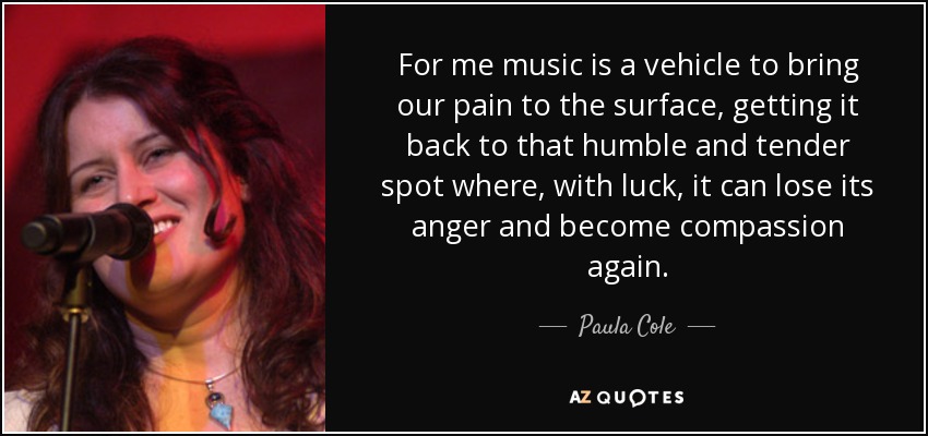 Para mí la música es un vehículo para hacer aflorar nuestro dolor, devolverlo a ese punto humilde y tierno donde, con suerte, puede perder la rabia y volver a ser compasión. - Paula Cole