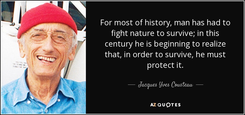 For most of history, man has had to fight nature to survive; in this century he is beginning to realize that, in order to survive, he must protect it. - Jacques Yves Cousteau