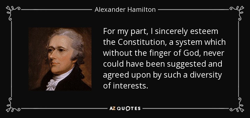 For my part, I sincerely esteem the Constitution, a system which without the finger of God, never could have been suggested and agreed upon by such a diversity of interests. - Alexander Hamilton