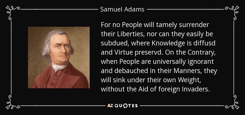 For no People will tamely surrender their Liberties, nor can they easily be subdued, where Knowledge is diffusd and Virtue preservd . On the Contrary, when People are universally ignorant and debauched in their Manners, they will sink under their own Weight, without the Aid of foreign Invaders. - Samuel Adams
