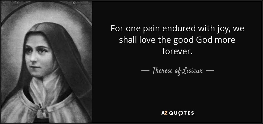 For one pain endured with joy, we shall love the good God more forever. - Therese of Lisieux