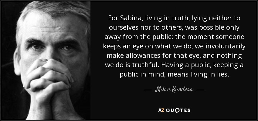 For Sabina, living in truth, lying neither to ourselves nor to others, was possible only away from the public: the moment someone keeps an eye on what we do, we involuntarily make allowances for that eye, and nothing we do is truthful. Having a public, keeping a public in mind, means living in lies. - Milan Kundera