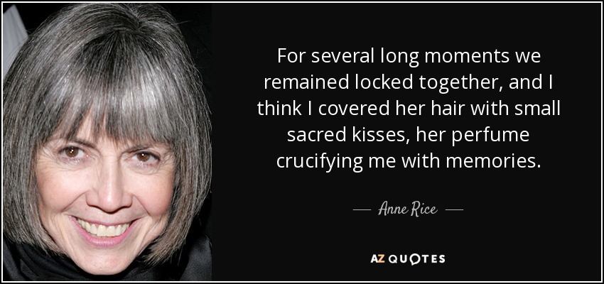 For several long moments we remained locked together, and I think I covered her hair with small sacred kisses, her perfume crucifying me with memories. - Anne Rice