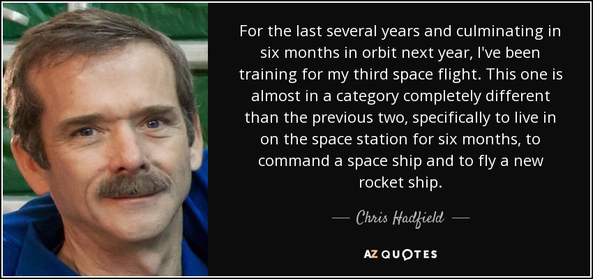 Durante los últimos años, y culminando con seis meses en órbita el año que viene, me he estado entrenando para mi tercer vuelo espacial. Éste es casi de una categoría completamente distinta a los dos anteriores, concretamente para vivir en la estación espacial durante seis meses, comandar una nave espacial y pilotar un nuevo cohete espacial. - Chris Hadfield