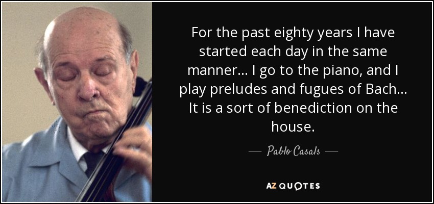 For the past eighty years I have started each day in the same manner... I go to the piano, and I play preludes and fugues of Bach... It is a sort of benediction on the house. - Pablo Casals