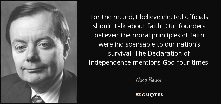 For the record, I believe elected officials should talk about faith. Our founders believed the moral principles of faith were indispensable to our nation's survival. The Declaration of Independence mentions God four times. - Gary Bauer