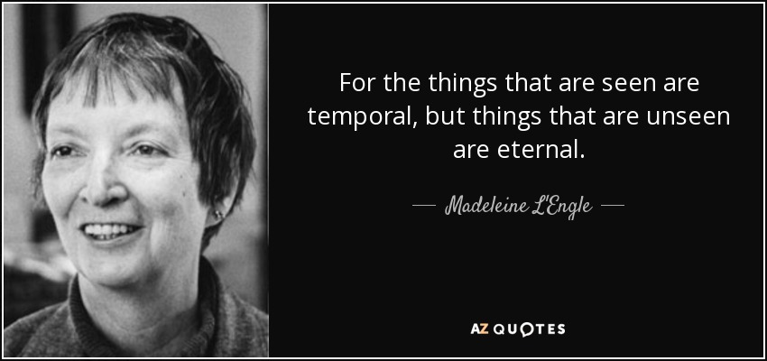 For the things that are seen are temporal, but things that are unseen are eternal. - Madeleine L'Engle