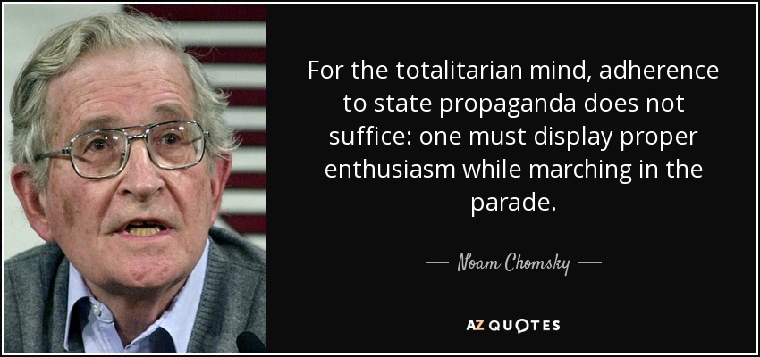 For the totalitarian mind, adherence to state propaganda does not suffice: one must display proper enthusiasm while marching in the parade. - Noam Chomsky