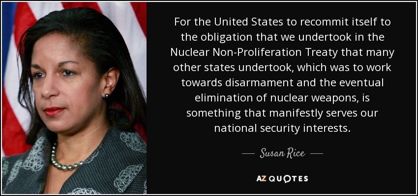 For the United States to recommit itself to the obligation that we undertook in the Nuclear Non-Proliferation Treaty that many other states undertook, which was to work towards disarmament and the eventual elimination of nuclear weapons, is something that manifestly serves our national security interests. - Susan Rice