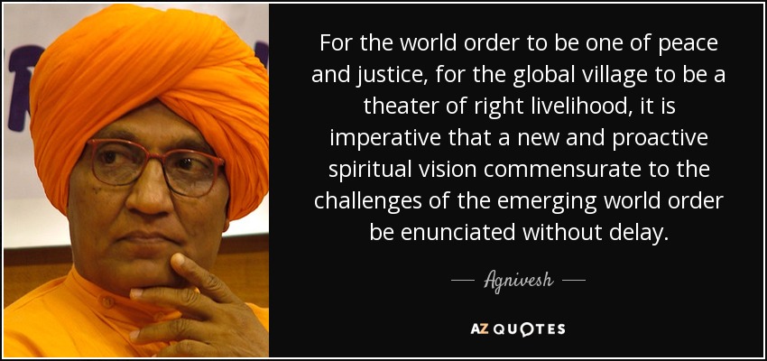 For the world order to be one of peace and justice, for the global village to be a theater of right livelihood, it is imperative that a new and proactive spiritual vision commensurate to the challenges of the emerging world order be enunciated without delay. - Agnivesh