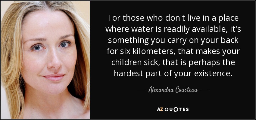 For those who don't live in a place where water is readily available, it's something you carry on your back for six kilometers, that makes your children sick, that is perhaps the hardest part of your existence. - Alexandra Cousteau