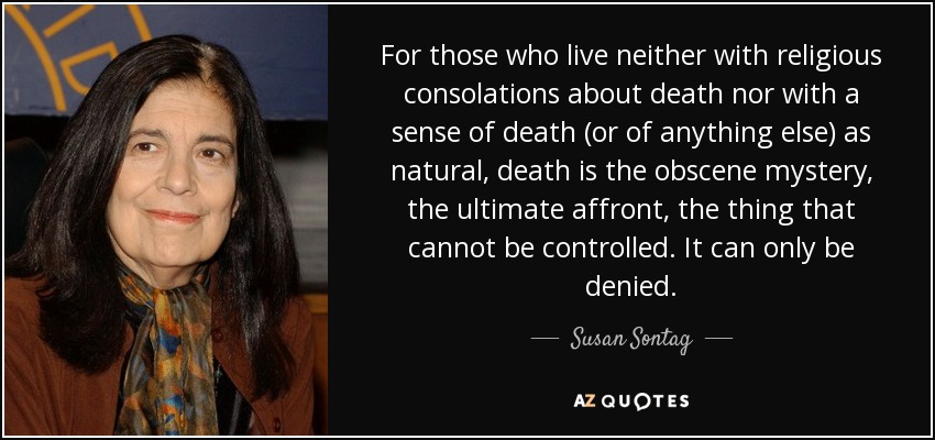 For those who live neither with religious consolations about death nor with a sense of death (or of anything else) as natural, death is the obscene mystery, the ultimate affront, the thing that cannot be controlled. It can only be denied. - Susan Sontag