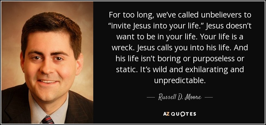 For too long, we’ve called unbelievers to “invite Jesus into your life.” Jesus doesn’t want to be in your life. Your life is a wreck. Jesus calls you into his life. And his life isn’t boring or purposeless or static. It’s wild and exhilarating and unpredictable. - Russell D. Moore
