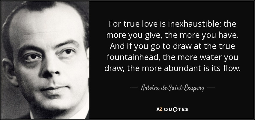 For true love is inexhaustible; the more you give, the more you have. And if you go to draw at the true fountainhead, the more water you draw, the more abundant is its flow. - Antoine de Saint-Exupery