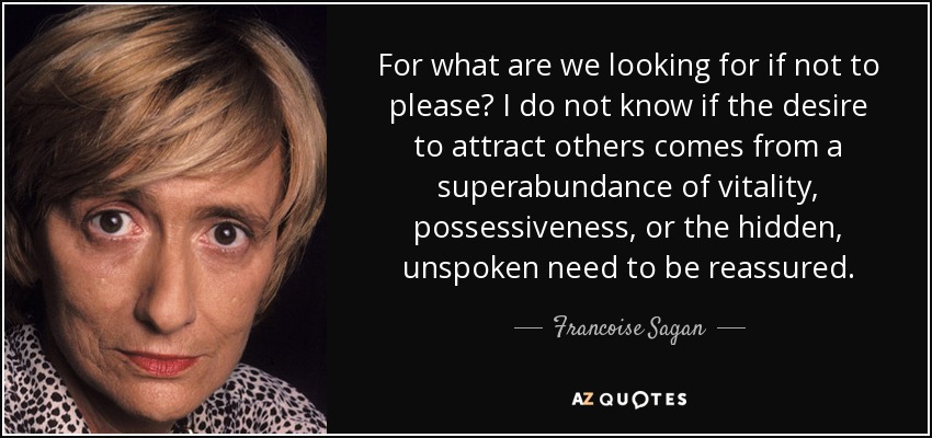 For what are we looking for if not to please? I do not know if the desire to attract others comes from a superabundance of vitality, possessiveness, or the hidden, unspoken need to be reassured. - Francoise Sagan