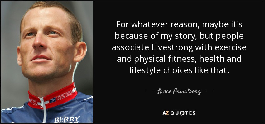 For whatever reason, maybe it's because of my story, but people associate Livestrong with exercise and physical fitness, health and lifestyle choices like that. - Lance Armstrong